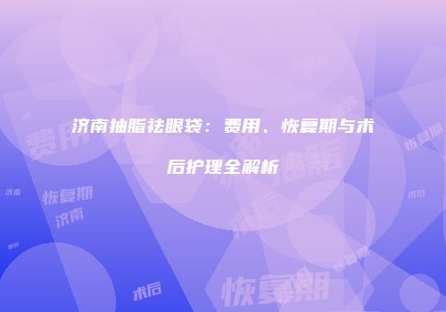 济南抽脂祛眼袋：费用、恢复期与术后护理全解析