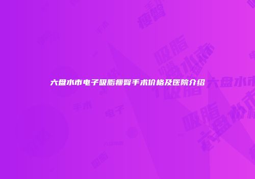 六盘水市电子吸脂瘦臀手术价格及医院介绍