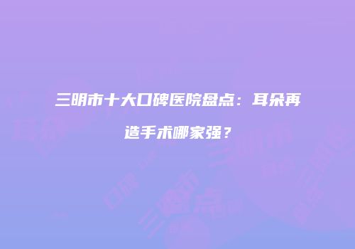 三明市十大口碑医院盘点：耳朵再造手术哪家强？