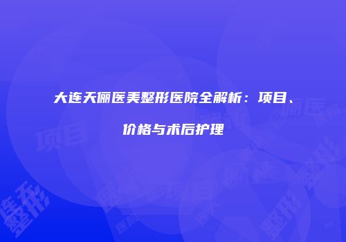 大连天俪医美整形医院全解析：项目、价格与术后护理