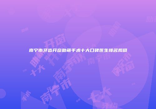 南宁市牙齿开窗助萌手术十大口碑医生排名揭晓
