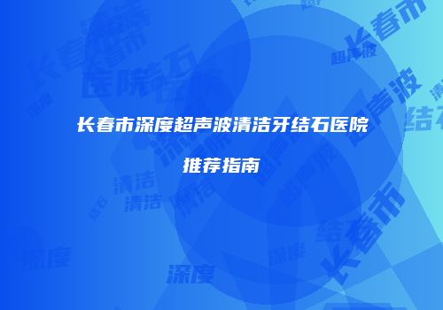 长春市深度超声波清洁牙结石医院推荐指南