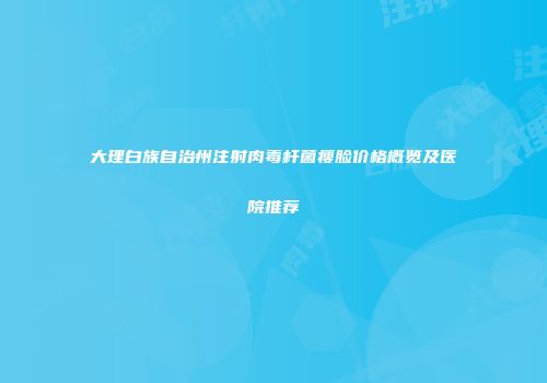 大理白族自治州注射肉毒杆菌瘦脸价格概览及医院推荐