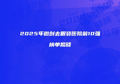 2025年微创去眼袋医院前10强榜单揭晓