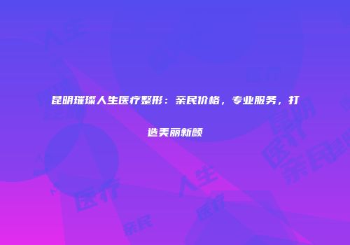 昆明璀璨人生医疗整形：亲民价格，专业服务，打造美丽新颜
