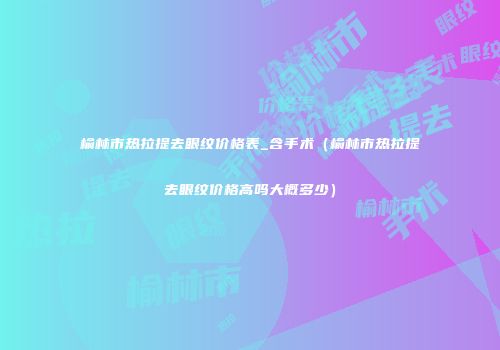 榆林市热拉提去眼纹价格表_含手术（榆林市热拉提去眼纹价格高吗大概多少）
