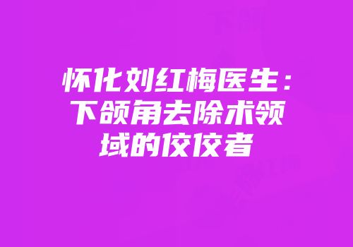 怀化刘红梅医生：下颌角去除术领域的佼佼者