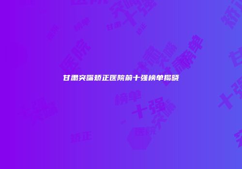甘肃突嘴矫正医院前十强榜单揭晓
