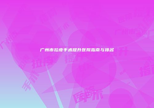 广州市拉皮手术提升医院指南与排名