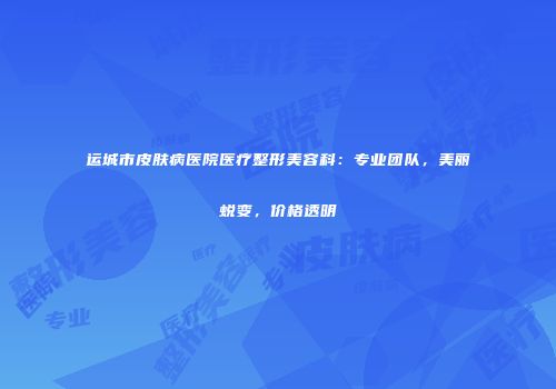 运城市皮肤病医院医疗整形美容科：专业团队，美丽蜕变，价格透明
