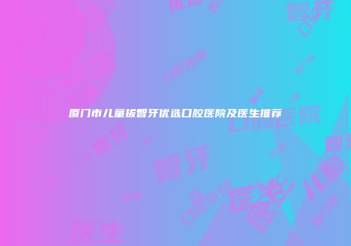 厦门市儿童拔智牙优选口腔医院及医生推荐
