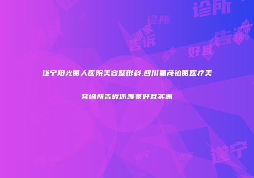 遂宁阳光丽人医院美容整形科,四川嘉茂铂丽医疗美容诊所告诉你哪家好且实惠