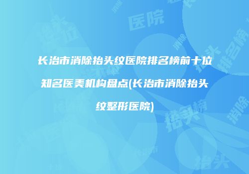 长治市消除抬头纹医院排名榜前十位知名医美机构盘点(长治市消除抬头纹整形医院)