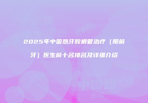 2025年中国热牙胶根管治疗（限前牙）医生前十名排名及详细介绍