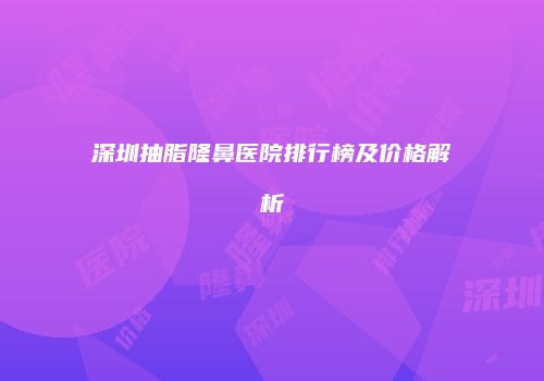 深圳抽脂隆鼻医院排行榜及价格解析