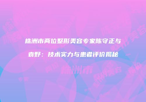 株洲市两位整形美容专家陈守正与袁野：技术实力与患者评价揭秘