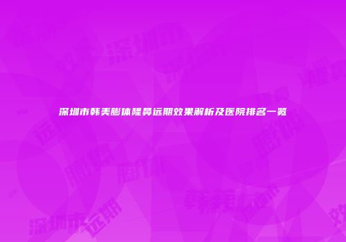 深圳市韩美膨体隆鼻远期效果解析及医院排名一览