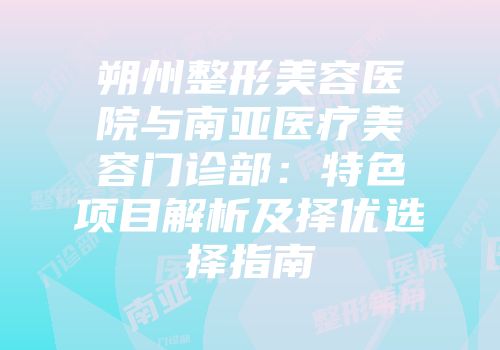 朔州整形美容医院与南亚医疗美容门诊部：特色项目解析及择优选择指南
