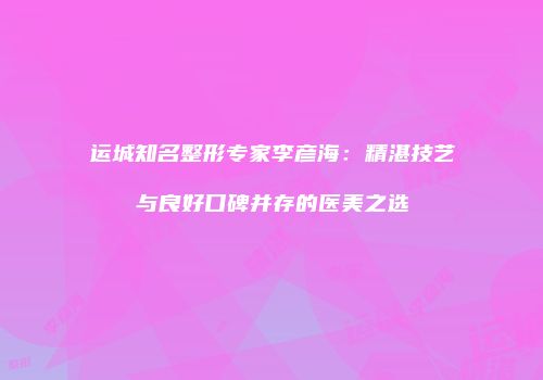 运城知名整形专家李彦海：精湛技艺与良好口碑并存的医美之选