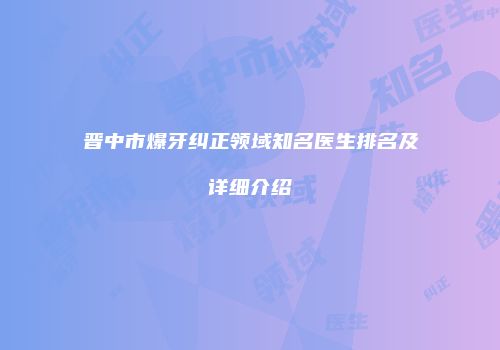 晋中市爆牙纠正领域知名医生排名及详细介绍