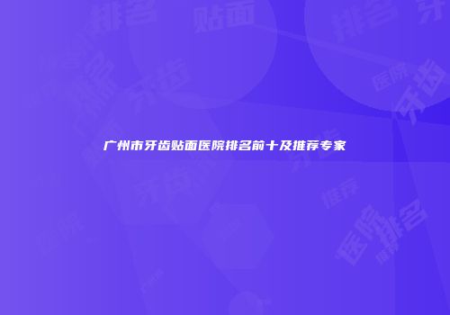 广州市牙齿贴面医院排名前十及推荐专家