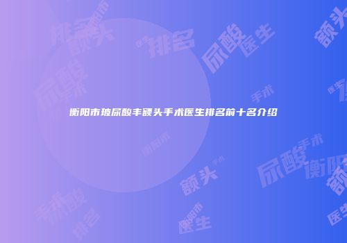 衡阳市玻尿酸丰额头手术医生排名前十名介绍