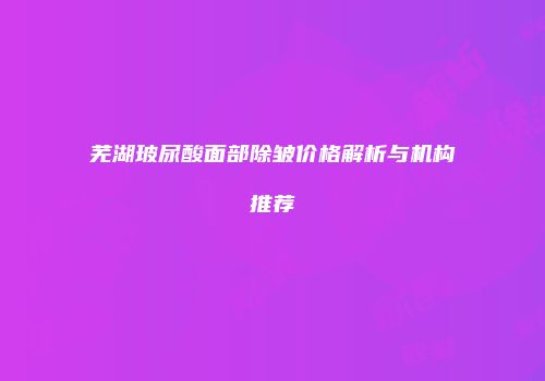 芜湖玻尿酸面部除皱价格解析与机构推荐