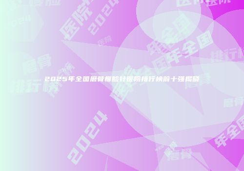 2025年全国磨骨瘦脸针医院排行榜前十强揭晓