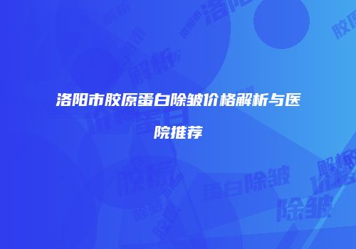 洛阳市胶原蛋白除皱价格解析与医院推荐