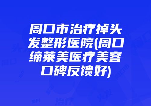 周口市治疗掉头发整形医院(周口缔莱美医疗美容口碑反馈好)