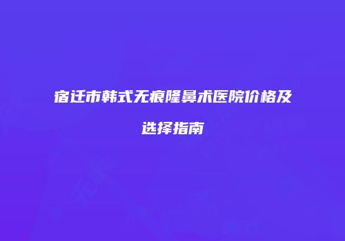 宿迁市韩式无痕隆鼻术医院价格及选择指南
