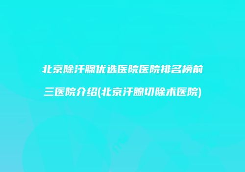 北京除汗腺优选医院医院排名榜前三医院介绍(北京汗腺切除术医院)