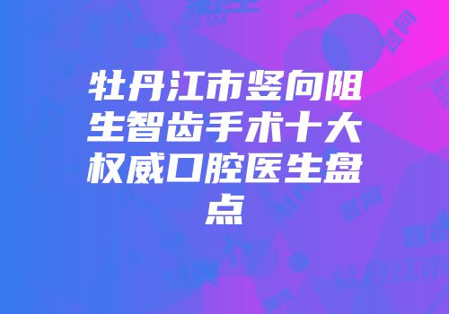 牡丹江市竖向阻生智齿手术十大权威口腔医生盘点