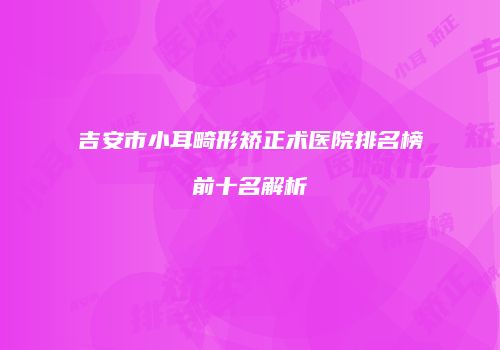 吉安市小耳畸形矫正术医院排名榜前十名解析