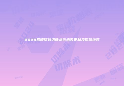 2025常德眼袋切除术价格表更新及医院推荐