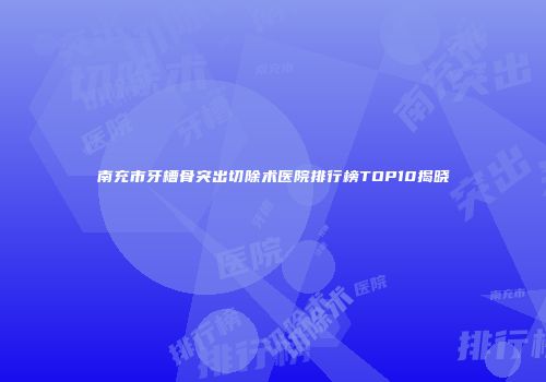 南充市牙槽骨突出切除术医院排行榜TOP10揭晓