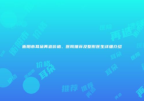 衡阳市耳朵再造价格、医院推荐及整形医生详细介绍