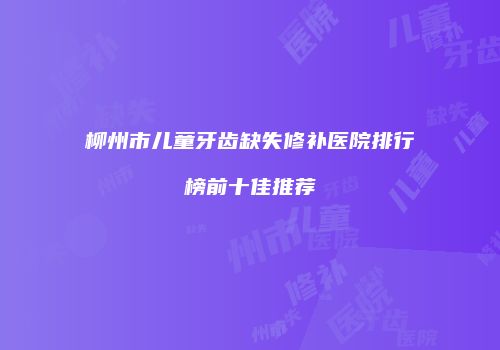 柳州市儿童牙齿缺失修补医院排行榜前十佳推荐