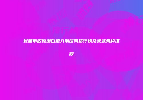 昆明市胶原蛋白植入剂医院排行榜及权威机构推荐