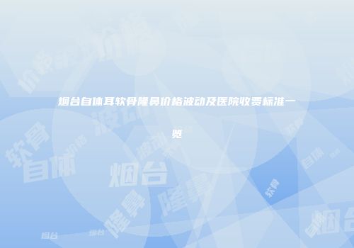 烟台自体耳软骨隆鼻价格波动及医院收费标准一览