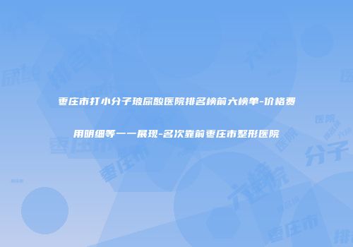 枣庄市打小分子玻尿酸医院排名榜前六榜单-价格费用明细等一一展现-名次靠前枣庄市整形医院