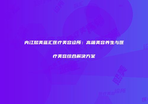 内江熙美蓝汇医疗美容诊所：高端美容养生与医疗美容综合解决方案