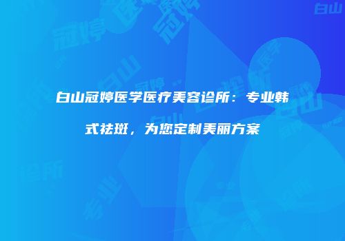 白山冠婷医学医疗美容诊所：专业韩式祛斑，为您定制美丽方案