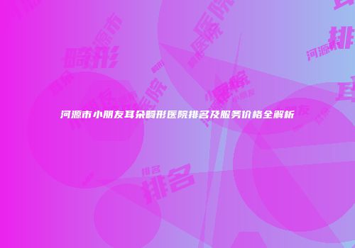 河源市小朋友耳朵畸形医院排名及服务价格全解析