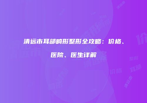 清远市耳部畸形整形全攻略：价格、医院、医生详解
