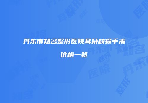 丹东市知名整形医院耳朵缺损手术价格一览