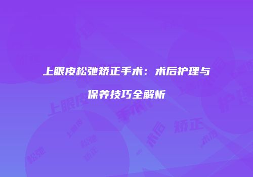 上眼皮松弛矫正手术：术后护理与保养技巧全解析