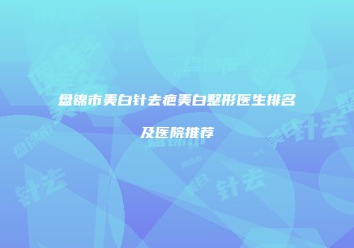 盘锦市美白针去疤美白整形医生排名及医院推荐