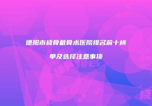 德阳市桡骨截骨术医院排名前十榜单及选择注意事项