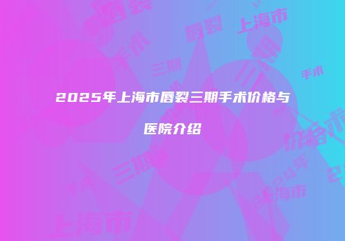 2025年上海市唇裂三期手术价格与医院介绍